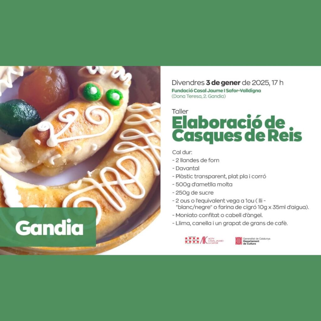 Taller d’elaboració de Casques de Reis a Gandia El proper divendres 3 de gener de 2025, a les 17 h, se celebrarà un taller d’elaboració de Casques de Reis a la seu de la Fundació Casal Jaume I Safor-Valldigna, situada al carrer Dona Teresa, 2, a Gandia. En aquest taller, aprendrem a preparar aquest dolç tradicional valencià, típic de les festes de Reis. És una activitat ideal per viure les tradicions en família i gaudir de la gastronomia local. Què cal portar? 2 llandes de forn Davantal Plàstic transparent, plat pla i corró 500 g d’ametlla mòlta 250 g de sucre 2 ous o el seu equivalent vegà (lli «blanc/negre» o farina de cigró 10 g x 35 ml d’aigua) Moniato confitat o cabell d’àngel Llima, canella i un grapat de grans de cafè Organitza: Acció Cultural del País Valencià (ACPV), amb el suport del Departament de Cultura de la Generalitat de Catalunya. No t’ho perdes! Reserva la teua plaça i vine a descobrir tots els secrets d’aquest dolç tan especial.